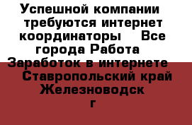 Успешной компании, требуются интернет координаторы! - Все города Работа » Заработок в интернете   . Ставропольский край,Железноводск г.